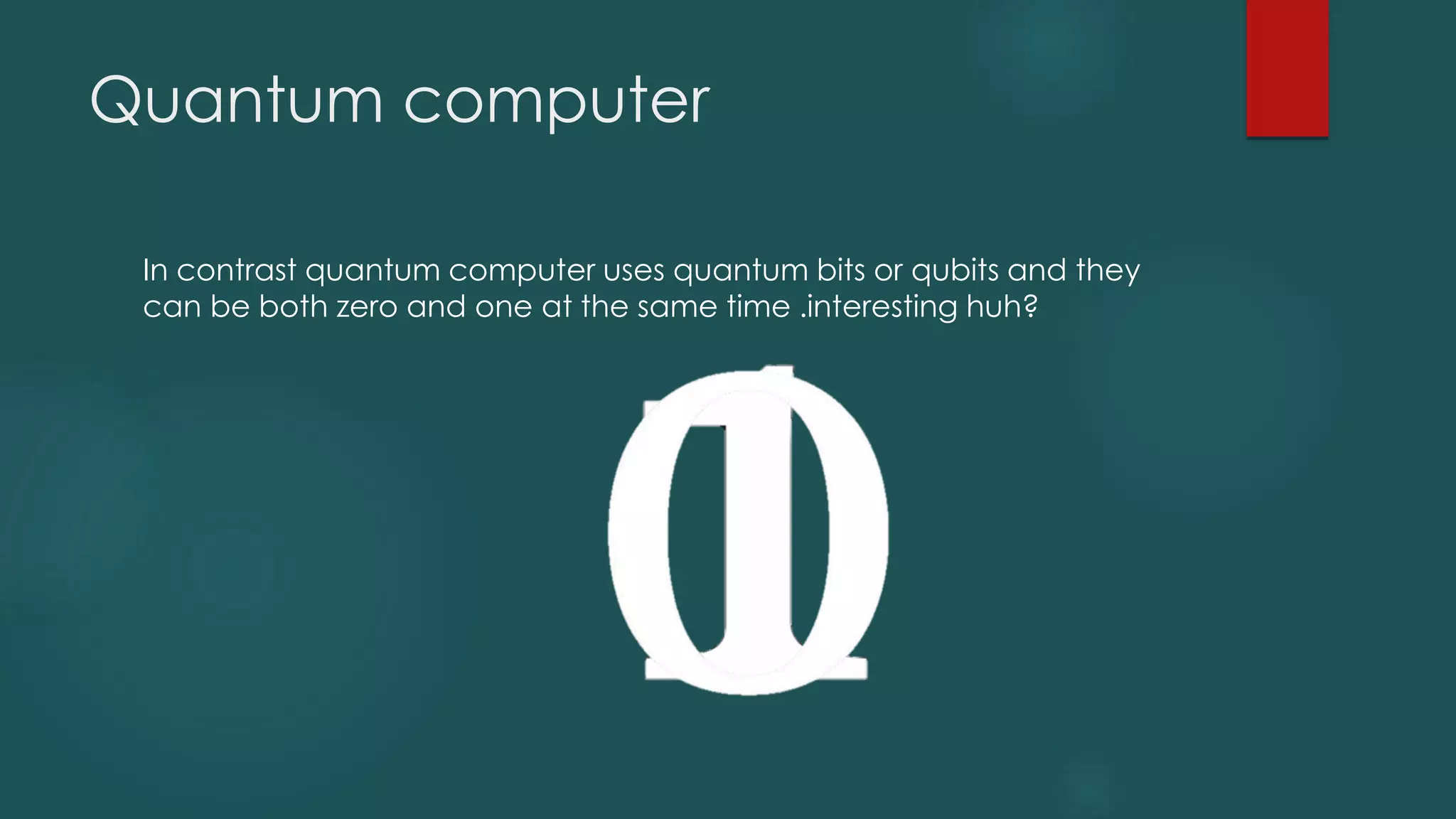 Quantum computer
In contrast quantum computer uses quantum bits or qubits and they
can be both zero and one at the same time .interesting huh?
 