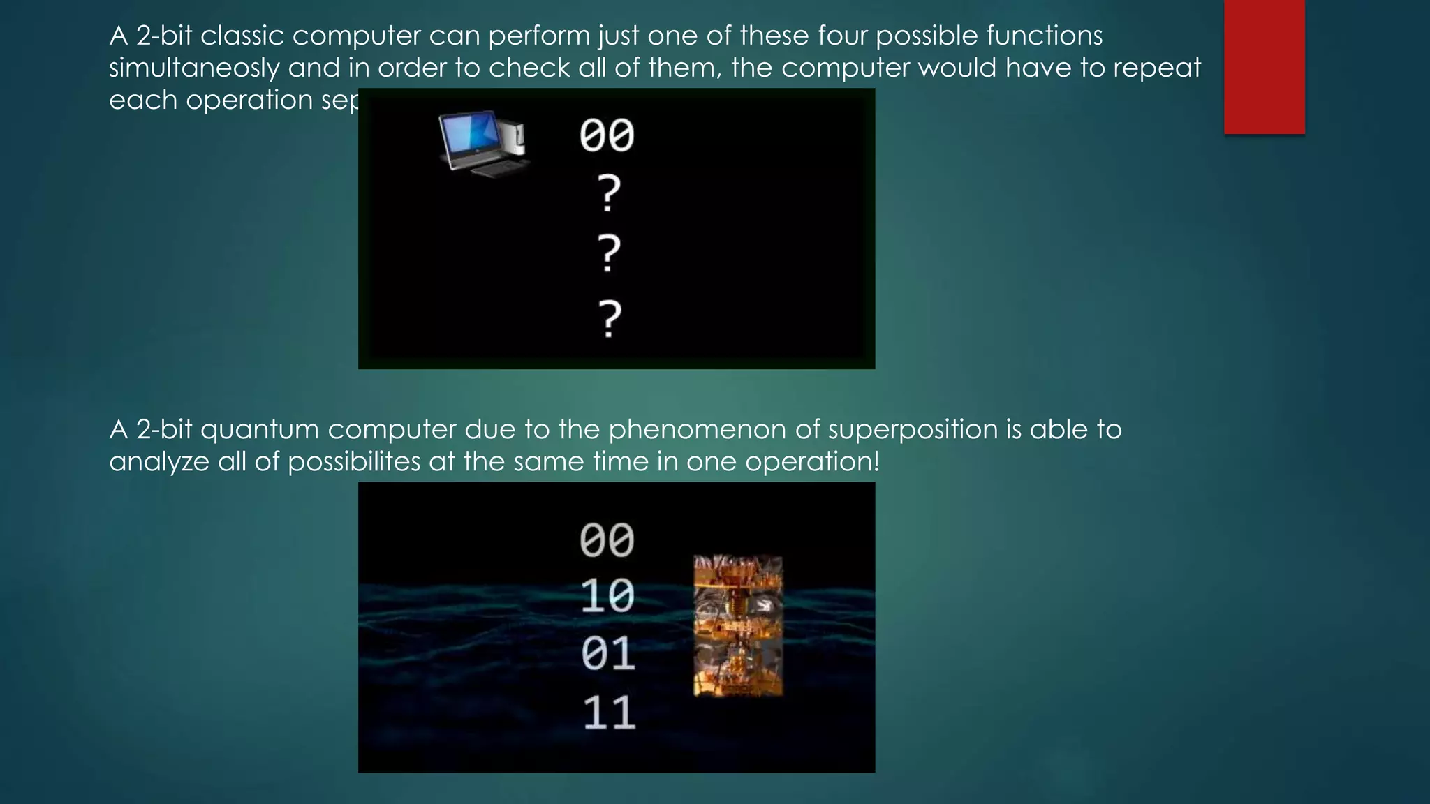 A 2-bit classic computer can perform just one of these four possible functions
simultaneosly and in order to check all of them, the computer would have to repeat
each operation seperately.
A 2-bit quantum computer due to the phenomenon of superposition is able to
analyze all of possibilites at the same time in one operation!
 