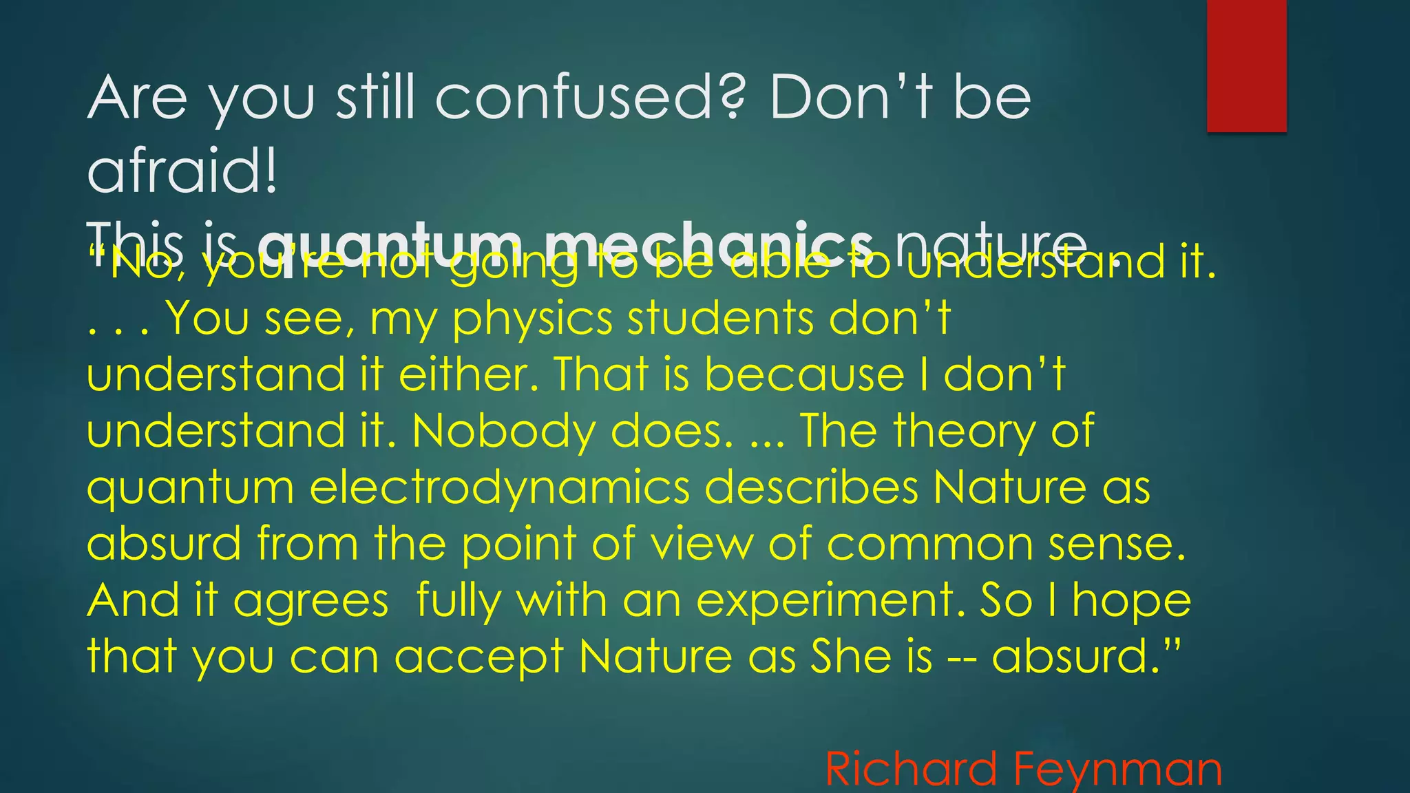 Are you still confused? Don’t be
afraid!
This is quantum mechanics nature .“No, you’re not going to be able to understand it.
. . . You see, my physics students don’t
understand it either. That is because I don’t
understand it. Nobody does. ... The theory of
quantum electrodynamics describes Nature as
absurd from the point of view of common sense.
And it agrees fully with an experiment. So I hope
that you can accept Nature as She is -- absurd.”
Richard Feynman
 