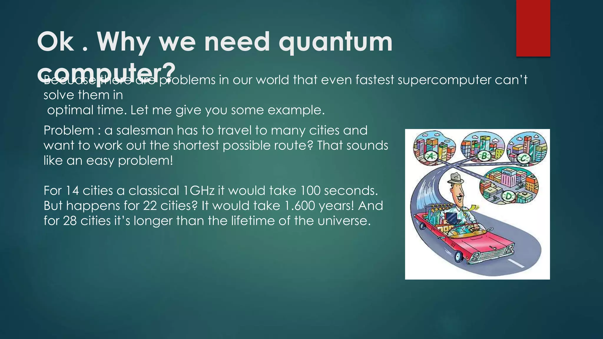 Ok . Why we need quantum
computer?Becuase there are problems in our world that even fastest supercomputer can’t
solve them in
optimal time. Let me give you some example.
Problem : a salesman has to travel to many cities and
want to work out the shortest possible route? That sounds
like an easy problem!
For 14 cities a classical 1GHz it would take 100 seconds.
But happens for 22 cities? It would take 1.600 years! And
for 28 cities it’s longer than the lifetime of the universe.
 
