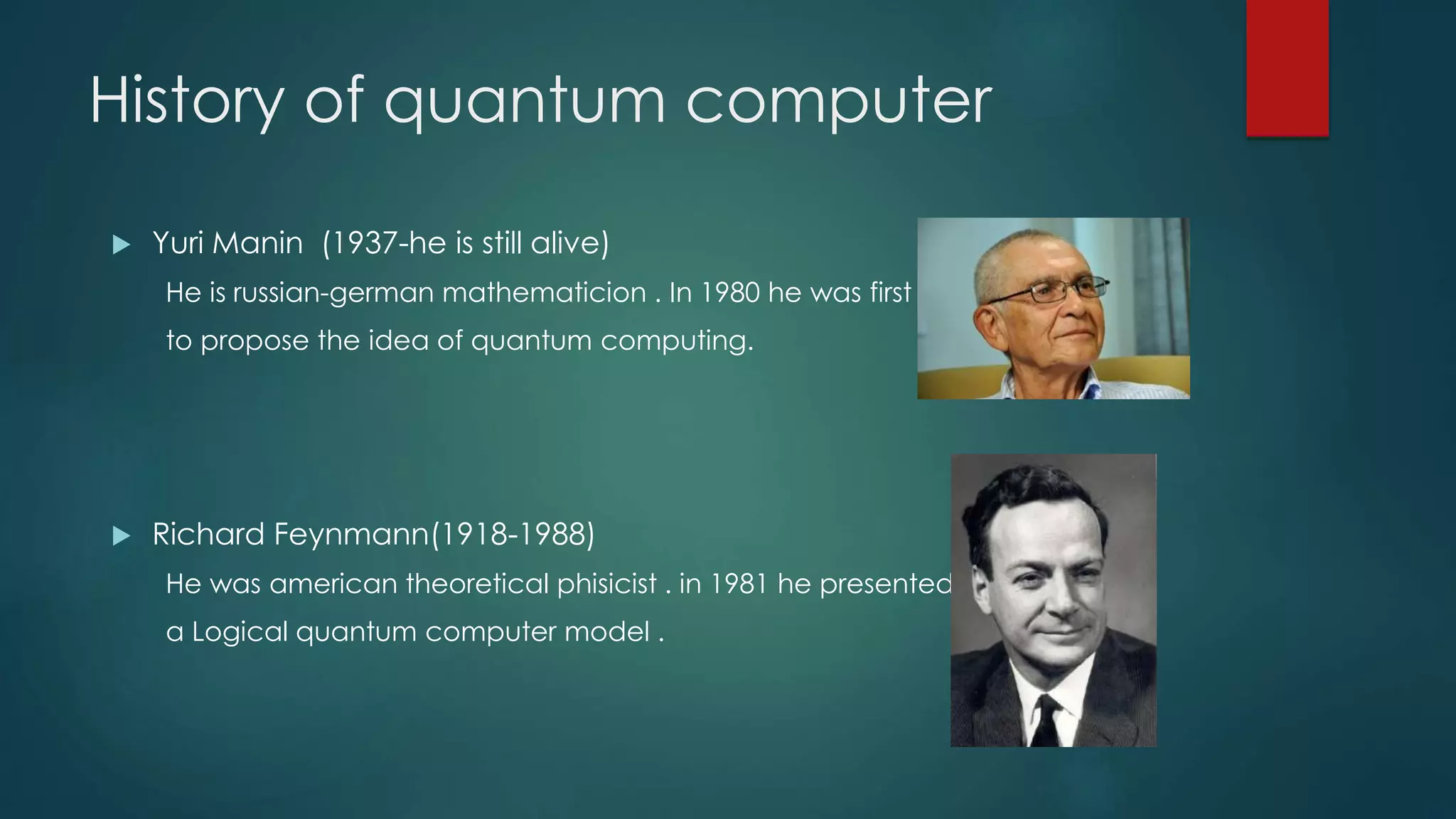 History of quantum computer
 Yuri Manin (1937-he is still alive)
He is russian-german mathematicion . In 1980 he was first
to propose the idea of quantum computing.
 Richard Feynmann(1918-1988)
He was american theoretical phisicist . in 1981 he presented
a Logical quantum computer model .
 