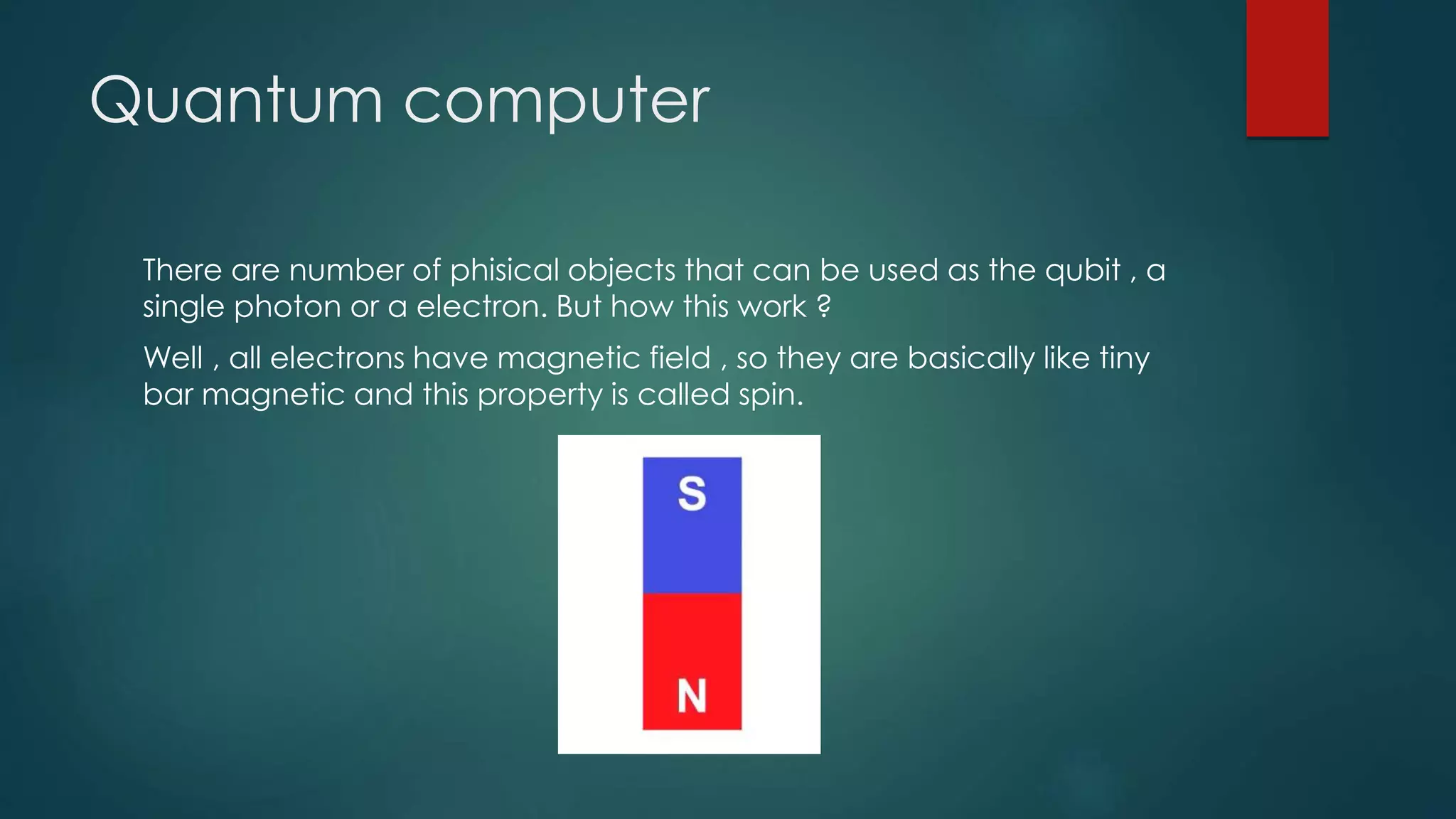 Quantum computer
There are number of phisical objects that can be used as the qubit , a
single photon or a electron. But how this work ?
Well , all electrons have magnetic field , so they are basically like tiny
bar magnetic and this property is called spin.
 