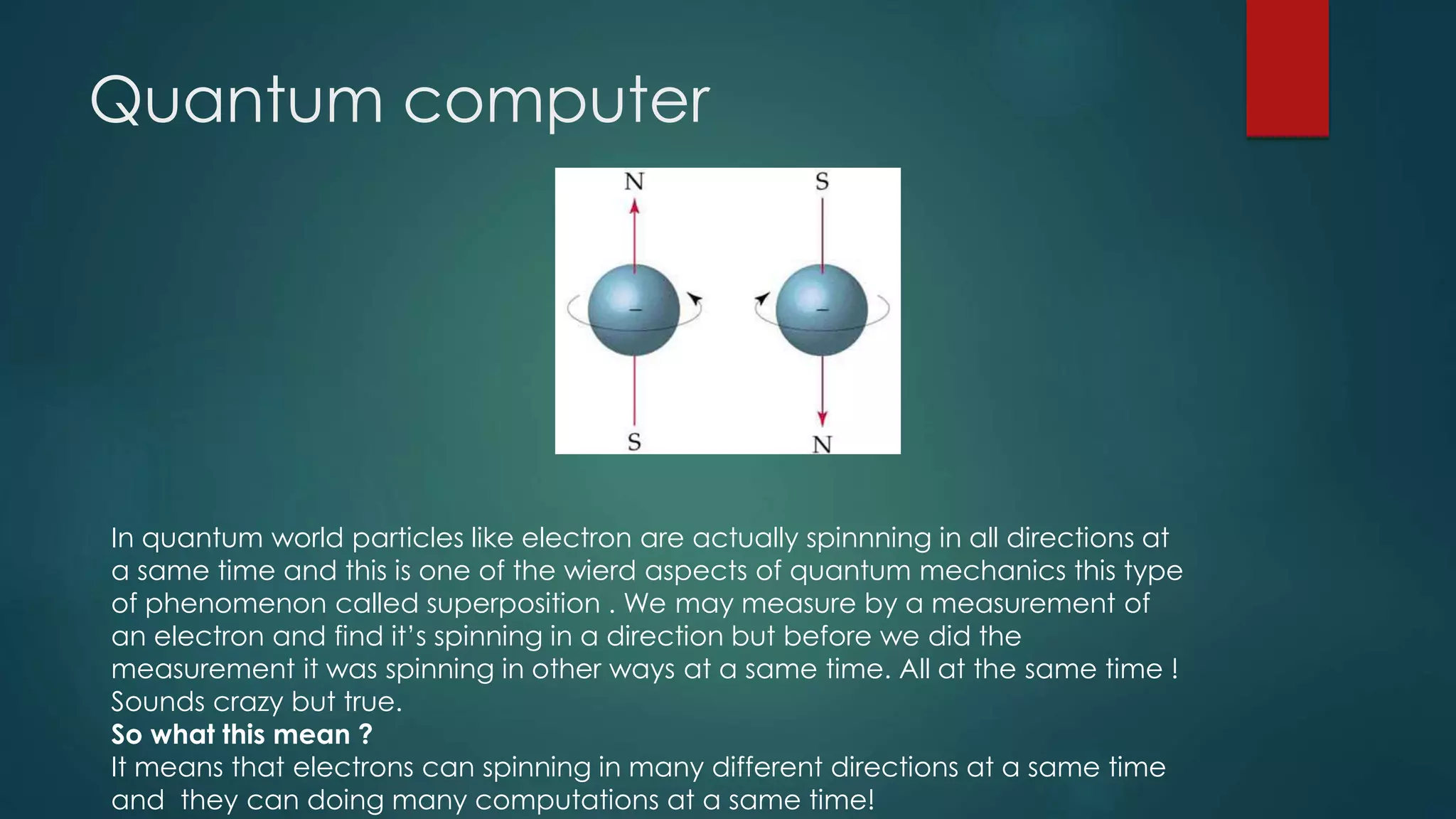 Quantum computer
In quantum world particles like electron are actually spinnning in all directions at
a same time and this is one of the wierd aspects of quantum mechanics this type
of phenomenon called superposition . We may measure by a measurement of
an electron and find it’s spinning in a direction but before we did the
measurement it was spinning in other ways at a same time. All at the same time !
Sounds crazy but true.
So what this mean ?
It means that electrons can spinning in many different directions at a same time
and they can doing many computations at a same time!
 