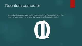 Quantum computer
In contrast quantum computer uses quantum bits or qubits and they
can be both zero and one at the same time .interesting huh?
 