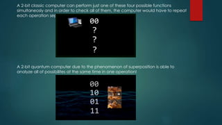 A 2-bit classic computer can perform just one of these four possible functions
simultaneosly and in order to check all of them, the computer would have to repeat
each operation seperately.
A 2-bit quantum computer due to the phenomenon of superposition is able to
analyze all of possibilites at the same time in one operation!
 