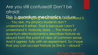 Are you still confused? Don’t be
afraid!
This is quantum mechanics nature .“No, you’re not going to be able to understand it.
. . . You see, my physics students don’t
understand it either. That is because I don’t
understand it. Nobody does. ... The theory of
quantum electrodynamics describes Nature as
absurd from the point of view of common sense.
And it agrees fully with an experiment. So I hope
that you can accept Nature as She is -- absurd.”
Richard Feynman
 