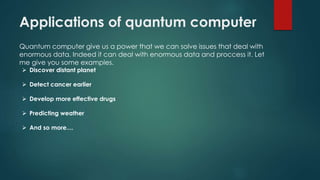 Applications of quantum computer
Quantum computer give us a power that we can solve issues that deal with
enormous data. Indeed it can deal with enormous data and proccess it. Let
me give you some examples.
 Discover distant planet
 Detect cancer earlier
 Develop more effective drugs
 Predicting weather
 And so more....
 