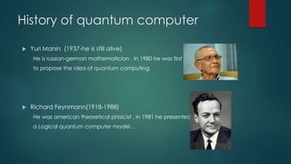 History of quantum computer
 Yuri Manin (1937-he is still alive)
He is russian-german mathematicion . In 1980 he was first
to propose the idea of quantum computing.
 Richard Feynmann(1918-1988)
He was american theoretical phisicist . in 1981 he presented
a Logical quantum computer model .
 