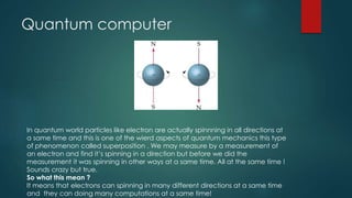 Quantum computer
In quantum world particles like electron are actually spinnning in all directions at
a same time and this is one of the wierd aspects of quantum mechanics this type
of phenomenon called superposition . We may measure by a measurement of
an electron and find it’s spinning in a direction but before we did the
measurement it was spinning in other ways at a same time. All at the same time !
Sounds crazy but true.
So what this mean ?
It means that electrons can spinning in many different directions at a same time
and they can doing many computations at a same time!
 