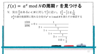 𝑓 𝑥 = 𝑎 𝑥 mod 𝑁の周期 𝑟 を見つける
V. 実は
𝑦
𝑞
はある𝑐 < 𝑁に対して
𝑐
𝑟
に近い。 |
𝑦
𝑞
−
𝑐
𝑟
| ≤
1
2𝑞

𝑦
𝑞
の連分数展開に現れる分母が𝑎 𝑥 ≡ 1 mod 𝑁を満たすか確認する
12
 