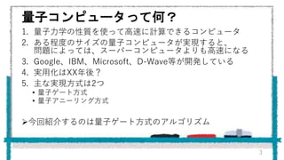 量子コンピュータって何？
1. 量子力学の性質を使って高速に計算できるコンピュータ
2. ある程度のサイズの量子コンピュータが実現すると、
問題によっては、スーパーコンピュータよりも高速になる
3. Google、IBM、Microsoft、D-Wave等が開発している
4. 実用化はXX年後？
5. 主な実現方式は2つ
• 量子ゲート方式
• 量子アニーリング方式
今回紹介するのは量子ゲート方式のアルゴリズム
3
 