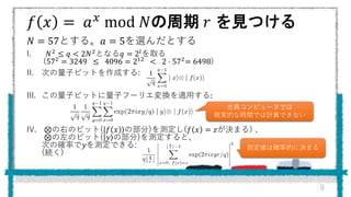 𝑓 𝑥 = 𝑎 𝑥 mod 𝑁の周期 𝑟 を見つける
𝑁 = 57とする。𝑎 = 5を選んだとする
I. 𝑁2
≤ 𝑞 < 2𝑁2
となる𝑞 = 2𝑙
を取る
(572 = 3249 ≤ 4096 = 212 < 2 ⋅ 572= 6498)
II. 次の量子ビットを作成する:
III. この量子ビットに量子フーリエ変換を適用する:
IV. ⊗の右のビット( 𝑓 𝑥 の部分)を測定し(𝑓 𝑥 = 𝑧が決まる) 、
⊗の左のビット( 𝑦 の部分)を測定すると、
次の確率で𝑦を測定できる:
(続く)
9
古典コンピュータでは
現実的な時間では計算できない
測定値は確率的に決まる
 