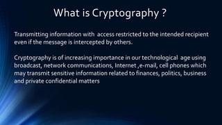 What is Cryptography ?
Transmitting information with access restricted to the intended recipient
even if the message is intercepted by others.
Cryptography is of increasing importance in our technological age using
broadcast, network communications, Internet ,e-mail, cell phones which
may transmit sensitive information related to finances, politics, business
and private confidential matters
 