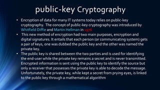 public-key Cryptography
• Encryption of data for many IT systems today relies on public-key
cryptography. The concept of public-key cryptography was introduced by
Whitfield Diffie and Martin Hellman in 1976
• This new method of encryption had two main purposes, encryption and
digital signatures. It entails that each person (or communicating system) gets
a pair of keys, one was dubbed the public key and the other was named the
private key.
• The public key is shared between the two parties and is used for identifying
the end-user while the private key remains a secret and is never transmitted.
Encrypted information is sent using the public key to identify the source but
only a receiver that possesses the private key is able to decode the message.
Unfortunately, the private key, while kept a secret from prying eyes, is linked
to the public key through a mathematical algorithm
 