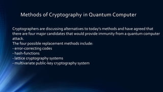Methods of Cryptography in Quantum Computer
Cryptographers are discussing alternatives to today’s methods and have agreed that
there are four major candidates that would provide immunity from a quantum computer
attack.
The four possible replacement methods include:
- error-correcting codes
- hash-functions
- lattice cryptography systems
- multivariate public-key cryptography system
 