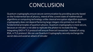 CONCLUSION
Quantum cryptography ensure secure communication by providing security based
on the fundamental law of physics, intend of the current state of mathematical
algorithms or computing technology unlike classical encryption algorithm quantum
cryptography does not depend factoring large integers into primes but on the
fundamental principles of quantum physics. Quantum cryptography is more secure,
because an intruder is not able to replicate the photon to recreate the key.
Integrating QKD inTLS protocol will ensure financial transaction. Instead of using
RSA, inTLS protocol .We can use Quantum Cryptography securely exchange the
secret data and avoid an attack of intruder
 