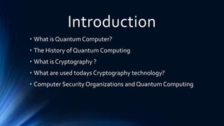 Introduction
• What is Quantum Computer?
• The History of Quantum Computing
• What is Cryptography ?
• What are used todays Cryptography technology?
• Computer Security Organizations and Quantum Computing
 