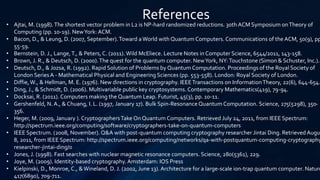 References
• Ajtai, M. (1998).The shortest vector problem in L2 is NP-hard randomized reductions. 30th ACM Symposium onTheory of
Computing (pp. 10-19). NewYork: ACM.
• Bacon, D., & Leung, D. (2007, September).Toward aWorld with Quantum Computers. Communications of the ACM, 50(9), pp
55-59.
• Bernstein, D. J., Lange,T., & Peters, C. (2011). Wild McEliece. Lecture Notes in Computer Science, 6544/2011, 143-158.
• Brown, J. R., & Deutsch, D. (2000).The quest for the quantum computer. NewYork, NY:Touchstone (Simon & Schuster, Inc.).
• Deutsch, D., & Jozsa, R. (1992). Rapid Solution of Problems by Quantum Computation. Proceedings of the Royal Society of
London SeriesA - Mathematical Physical and Engineering Sciences (pp. 553-558). London: Royal Society of London.
• Diffie,W., & Hellman, M. E. (1976). New directions in cryptography. IEEETransactions on InformationTheory, 22(6), 644-654.
• Ding, J., & Schmidt, D. (2006). Multivariable public key cryptosystems. Contemporary Mathematics(419), 79-94.
• Docksai, R. (2011). Computers making the Quantum Leap. Futurist, 45(3), pp. 10-11.
• Gershenfeld, N. A., & Chuang, I. L. (1997, January 17). Bulk Spin-Resonance Quantum Computation. Science, 275(5298), 350-
356.
• Heger, M. (2009, January ). CryptographersTake On Quantum Computers. Retrieved July 24, 2011, from IEEE Spectrum:
http://spectrum.ieee.org/computing/software/cryptographers-take-on-quantum-computers
• IEEE Spectrum. (2008, November). Q&A with post-quantum computing cryptography researcher Jintai Ding. Retrieved Augu
8, 2011, from IEEE Spectrum: http://spectrum.ieee.org/computing/networks/qa-with-postquantum-computing-cryptography
researcher-jintai-ding/0
• Jones, J. (1998). Fast searches with nuclear magnetic resonance computers. Science, 280(5361), 229.
• Joye, M. (2009). Identity-based cryptography.Amsterdam: IOS Press
• Kielpinski, D., Monroe, C., &Wineland, D. J. (2002, June 13). Architecture for a large-scale ion-trap quantum computer. Nature
417(6890), 709-711.
 