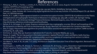 • Kleinjung,T., Aoki, K., Franke, J., Lenstra, A. K.,Thomé, E., Bos, J.W., et al. (2010, August). Factorization of a 768-bit RSA
modulus. CRYPTO'10 Proceedings of the
• 30th annual conference on Advances in cryptology (pp. 333-350). Berlin, Heidelberg: Springer-Verlag.
• Lamport, L. (1979, October 18). Constructing digital signatures from a one-way function. InTechnical Report CSL-98. Menlo
Park, CA: SRI International.
• Merkle, R. C. (1988). A digital signature based on a convential encryption function. CRYPTO '87 A Conference on theTheory
and Applications of CryptographicTechniques on Advances in Cryptology (pp. 369-378). London, UK: Springer-Verlag.
• Moore's law. (n.d.).The American Heritage® Science Dictionary. Retrieved August 5, 2011, from Dictionary.com:
http://dictionary.reference.com/browse/moore%27s%20law
• Perlner, R. A., & Cooper, D. A. (2009). Quantum resistant public key cryptography: a survey. IDtrust '09 Proceedings of the
8th Symposium on Identity andTrust on the Internet (pp. 85-93). NewYork, NY: Association for Computing Machinery.
• Shor, P. (1997). Polynomial-time algorithms for prime factorization and discrete logarithms on a quantum. SIAM Journal on
Computing, 26, 1484-1509.
• Simmons,A. (2009, May 19). Quantum implications for IT security. ComputerWeekly, pp. 14-15.
• Steane, A. (1996).The ion trap quantum information processor.Applied Physics B: Lasers and Optics, 64(6), 623-643.
• van Emde Boas, P. (1981). Another NP-complete problem and the complexity of computing short vectors in a lattice.
Netherlands: University of Amsterdam, Department of Mathematics.
• Van Meter, R., Itoh, K. M., & Ladd,T. D. (2005). Architecture-Dependent ExecutionTime of Shor's Algorithm. Retrieved from
EBSCOhost.
• Vandersypen, L., Steffen, M., Breyta, G.,Yannoni, C., Sherwood, M., & Chuang, I. (2001, December). Experimental realization
of Shor's quantum factoring algorithm using nuclear magnetic resonance. NATURE, 414(6866), 883-887.
• Wood, L. (2010, December 17).The clock is ticking for encryption. Retrieved August 8, 2011, from Computerworld:
http://www.computerworld.com/s/article/9201281/The_clock_is_ticking_on_encryption
References
 