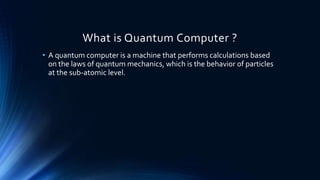 What is Quantum Computer ?
• A quantum computer is a machine that performs calculations based
on the laws of quantum mechanics, which is the behavior of particles
at the sub-atomic level.
 