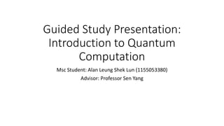 Guided Study Presentation:
Introduction to Quantum
Computation
Msc Student: Alan Leung Shek Lun (1155053380)
Advisor: Professor Sen Yang
 