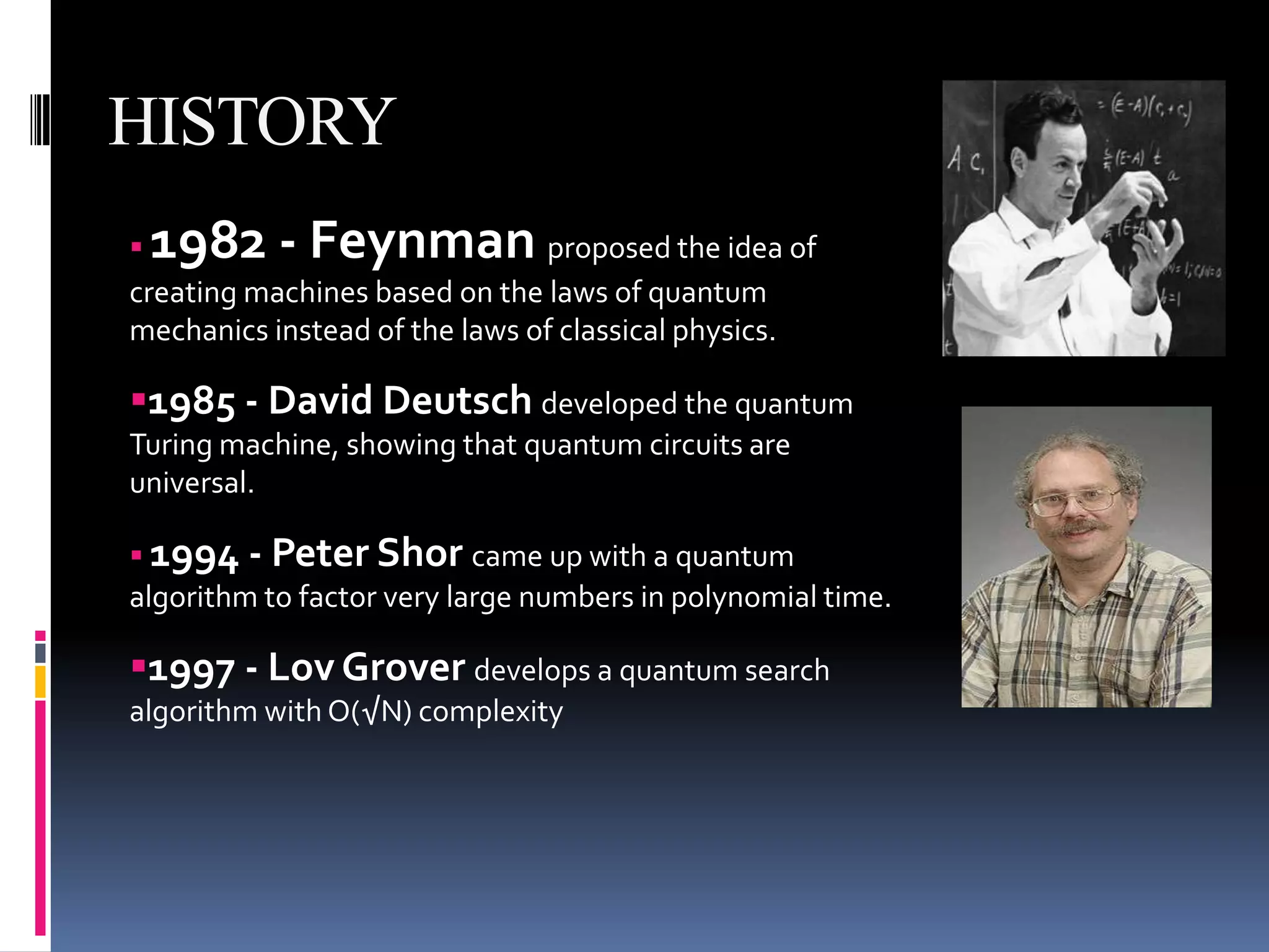 HISTORY
1982 - Feynman                proposed the idea of
creating machines based on the laws of quantum
mechanics instead of the laws of classical physics.

1985 - David Deutsch developed the quantum
Turing machine, showing that quantum circuits are
universal.

 1994 - Peter Shor came up with a quantum
algorithm to factor very large numbers in polynomial time.

1997 - Lov Grover develops a quantum search
algorithm with O(√N) complexity
 