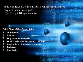 JSS, K.H.KABBUR INSTITUTE OF ENGINEERING
 Topic : Quantum computer
  By Nisarg Y Bhagavantanavar




Brief Flow of the Presentation.
1.   Introduction
2.   History
3.   Why quantum computer
4.   What special about quantum computer
5.   Applications of quantum computer
6.   Problems
7.   Conclusion
 