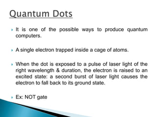  It is one of the possible ways to produce quantum
computers.
 A single electron trapped inside a cage of atoms.
 When the dot is exposed to a pulse of laser light of the
right wavelength & duration, the electron is raised to an
excited state: a second burst of laser light causes the
electron to fall back to its ground state.
 Ex: NOT gate
 