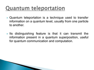  Quantum teleportation is a technique used to transfer
information on a quantum level, usually from one particle
to another.
 Its distinguishing feature is that it can transmit the
information present in a quantum superposition, useful
for quantum communication and computation.
 