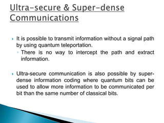  It is possible to transmit information without a signal path
by using quantum teleportation.
◦ There is no way to intercept the path and extract
information.
 Ultra-secure communication is also possible by super-
dense information coding where quantum bits can be
used to allow more information to be communicated per
bit than the same number of classical bits.
 