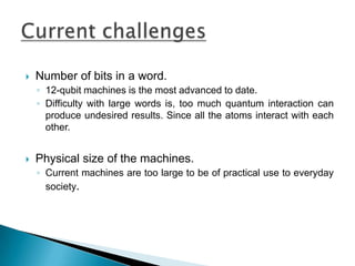  Number of bits in a word.
◦ 12-qubit machines is the most advanced to date.
◦ Difficulty with large words is, too much quantum interaction can
produce undesired results. Since all the atoms interact with each
other.
 Physical size of the machines.
◦ Current machines are too large to be of practical use to everyday
society.
 