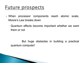  When processor components reach atomic scale,
Moore’s Law breaks down
◦ Quantum effects become important whether we want
them or not
But huge obstacles in building a practical
quantum computer!
 
