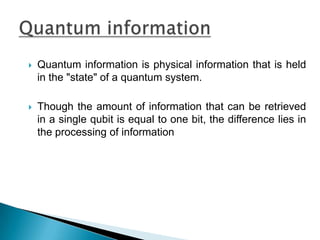  Quantum information is physical information that is held
in the "state" of a quantum system.
 Though the amount of information that can be retrieved
in a single qubit is equal to one bit, the difference lies in
the processing of information
 