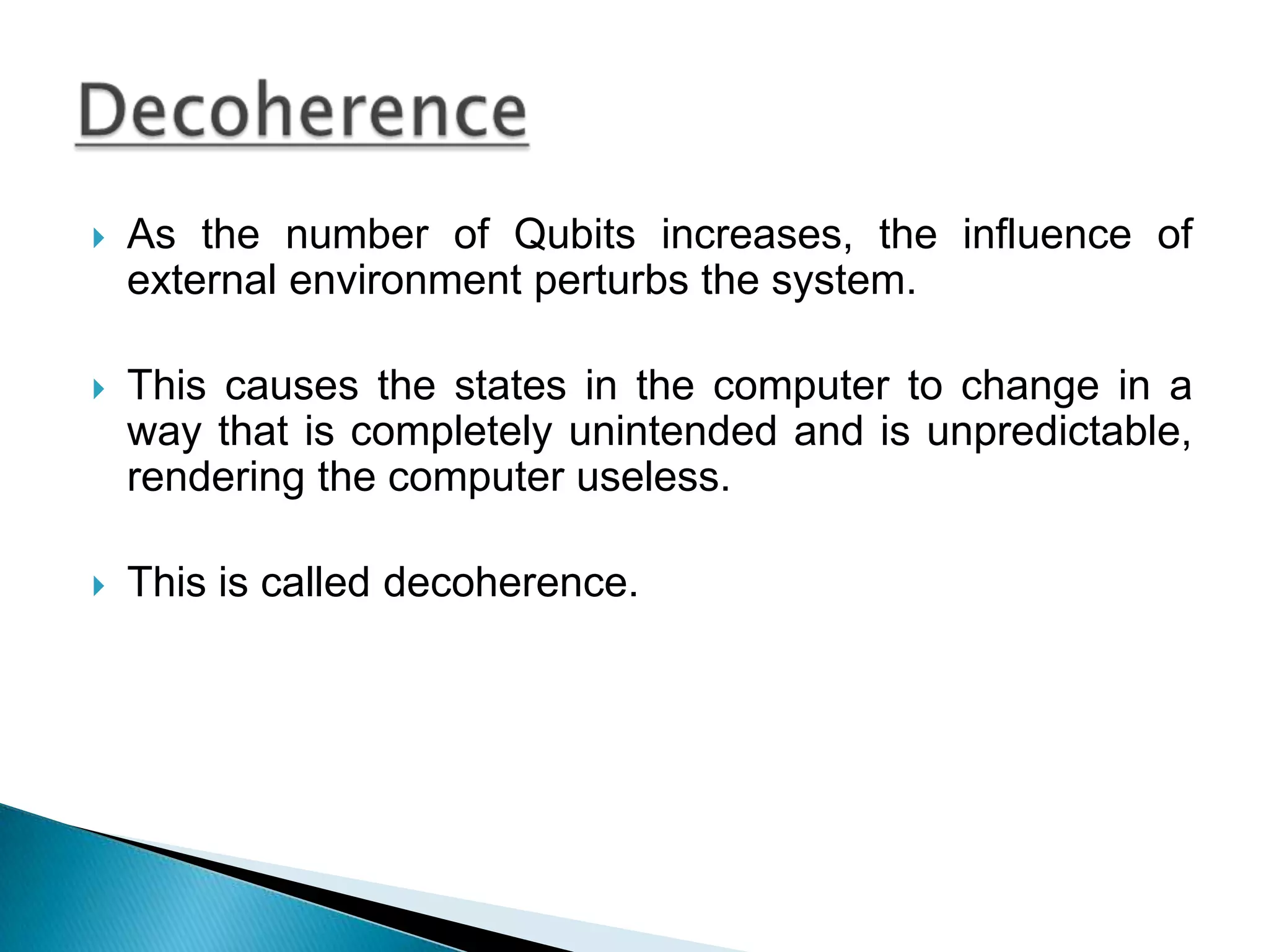 As the number of Qubits increases, the influence of external environment perturbs the system.This causes the states in the computer to change in a way that is completely unintended and is unpredictable, rendering the computer useless.This is called decoherence.Decoherence