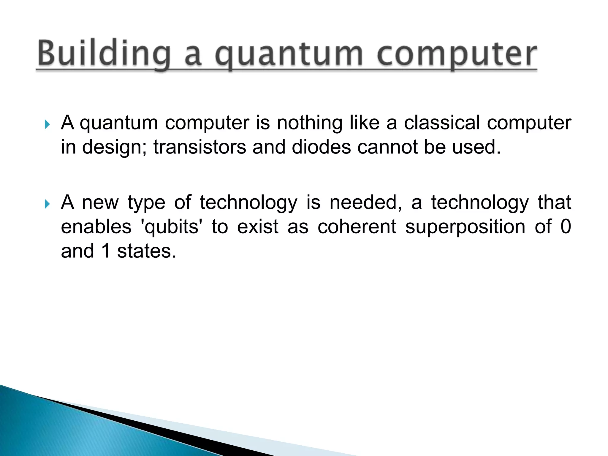 A quantum computer is nothing like a classical computer in design; transistors and diodes cannot be used.A new type of technology is needed, a technology that enables &apos;qubits&apos; to exist as coherent superposition of 0 and 1 states.Building a quantum computer