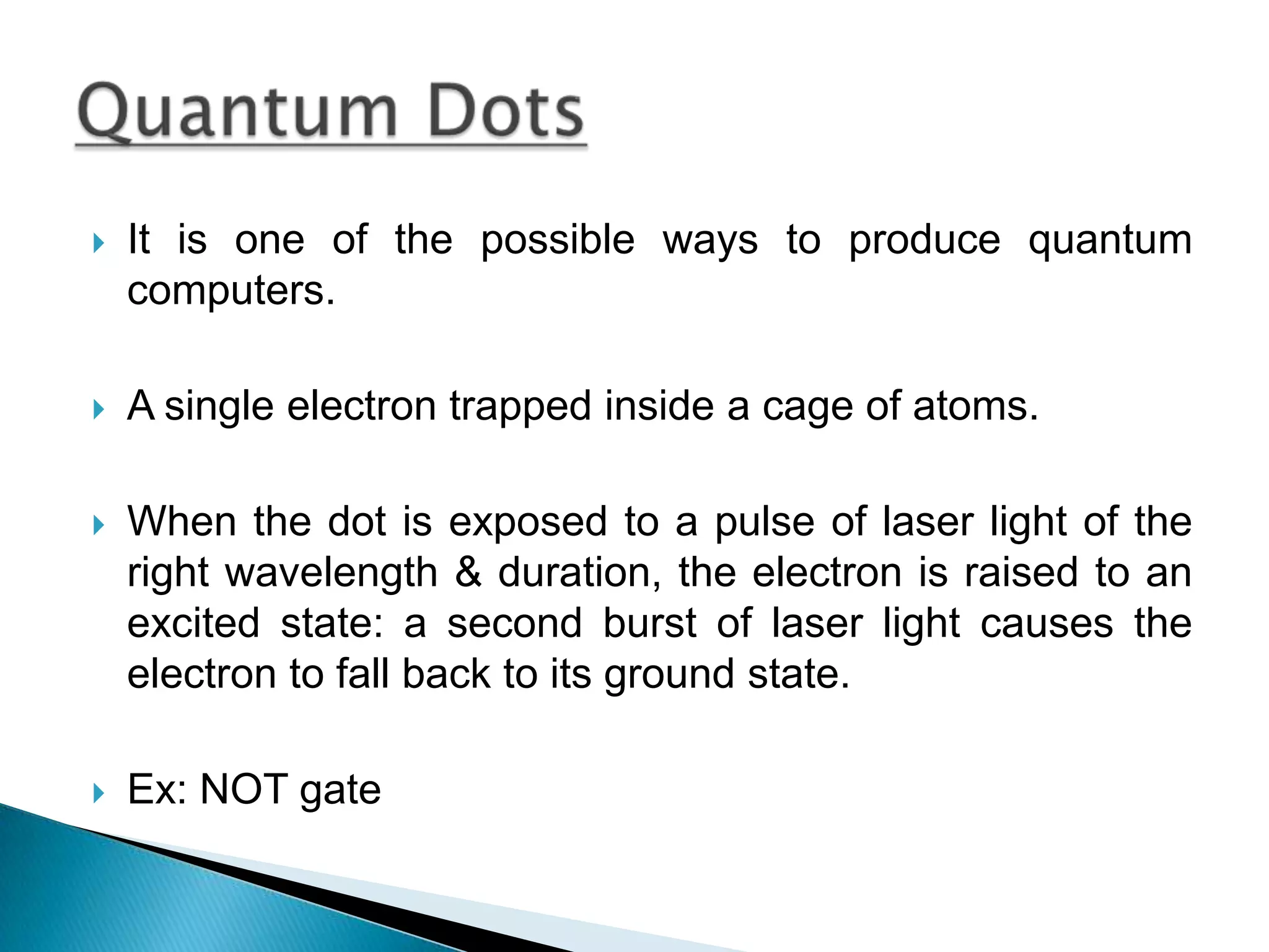 It is one of the possible ways to produce quantum computers.A single electron trapped inside a cage of atoms.When the dot is exposed to a pulse of laser light of the right wavelength & duration, the electron is raised to an excited state: a second burst of laser light causes the electron to fall back to its ground state.Ex: NOT gate Quantum Dots