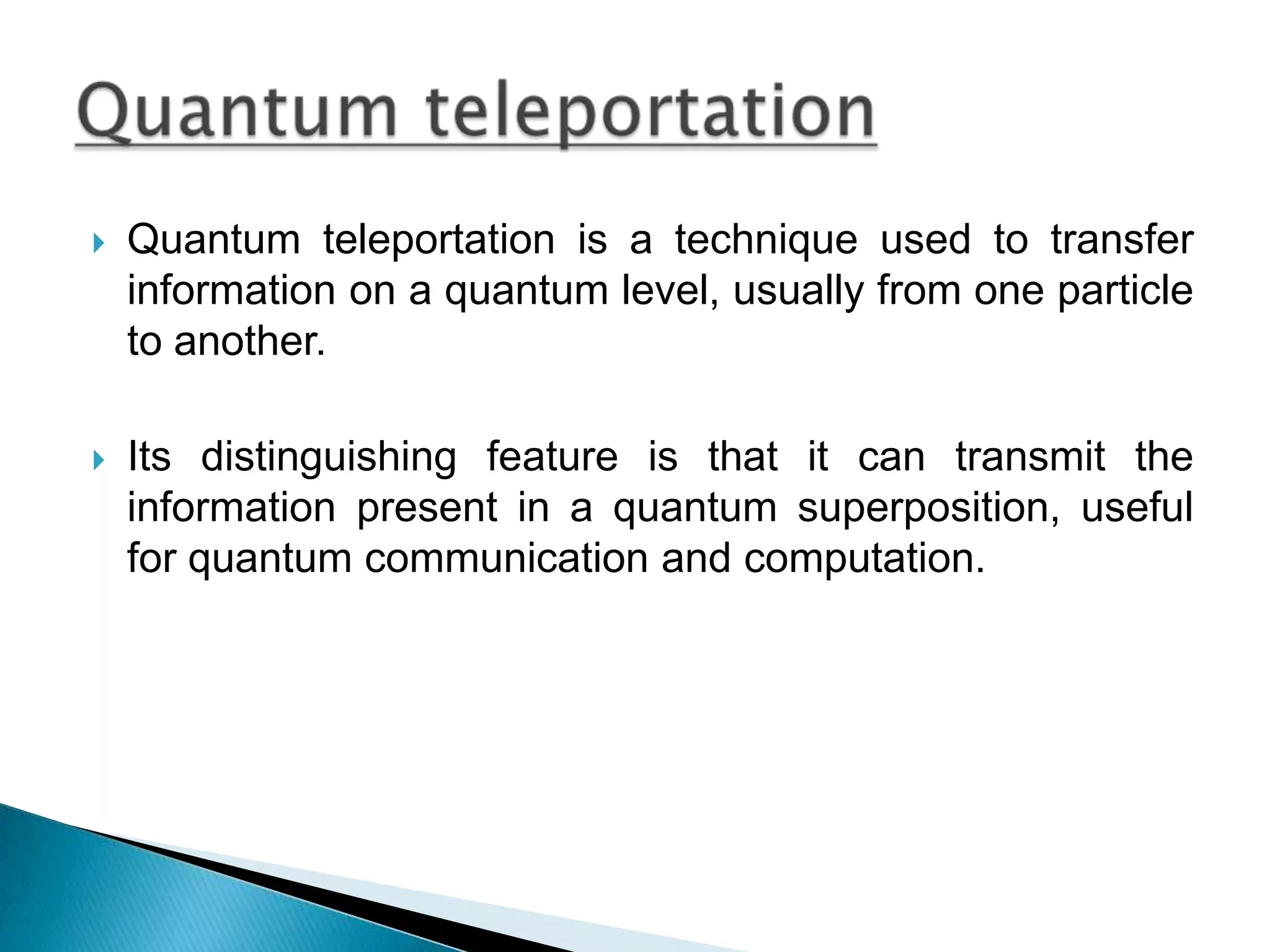 Quantum teleportation is a technique used to transfer information on a quantum level, usually from one particle to another.Its distinguishing feature is that it can transmit the information present in a quantum superposition, useful for quantum communication and computation.Quantum teleportation