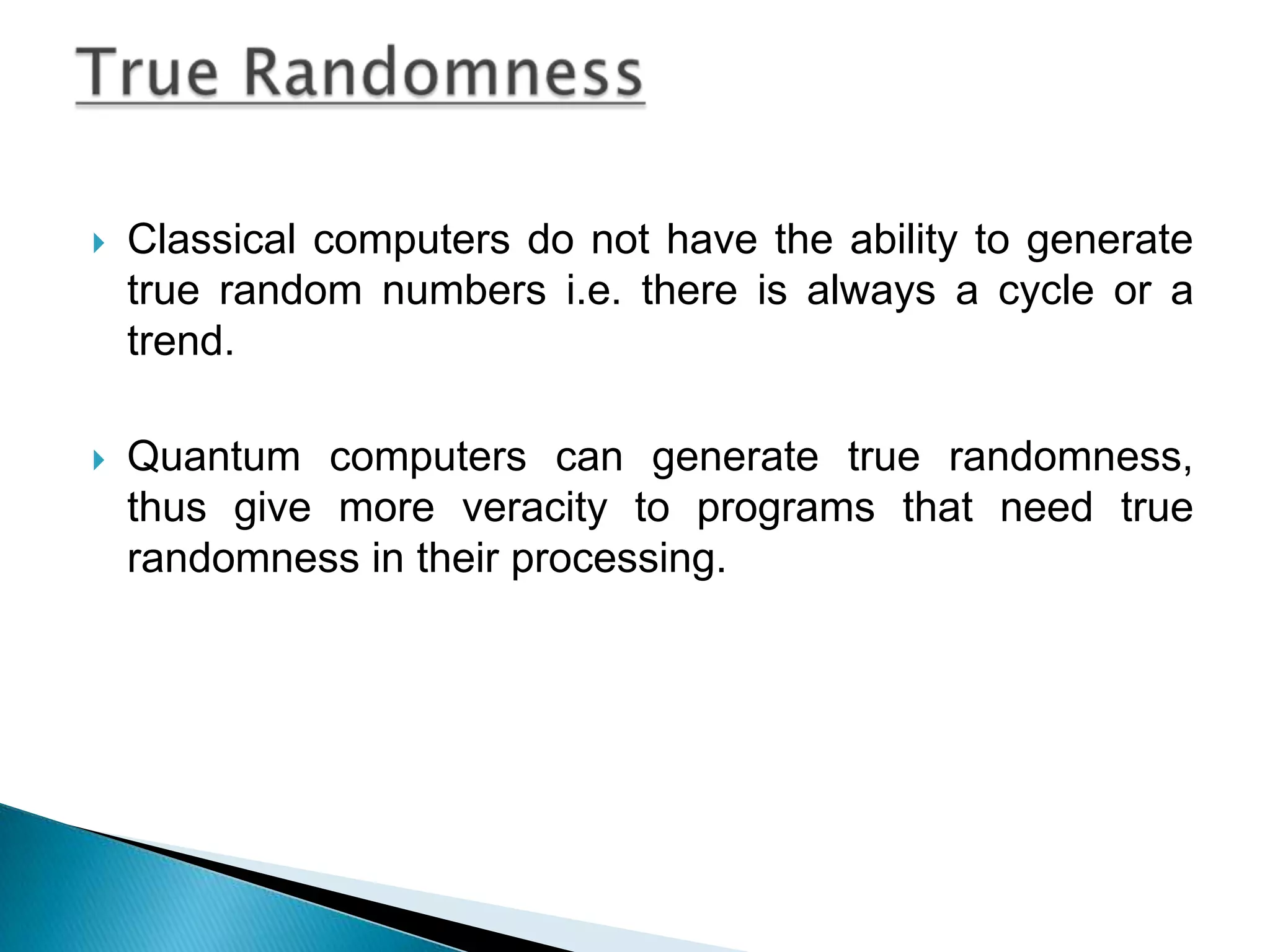Classical computers do not have the ability to generate true random numbers i.e. there is always a cycle or a trend.Quantum computers can generate true randomness, thus give more veracity to programs that need true randomness in their processing. True Randomness 