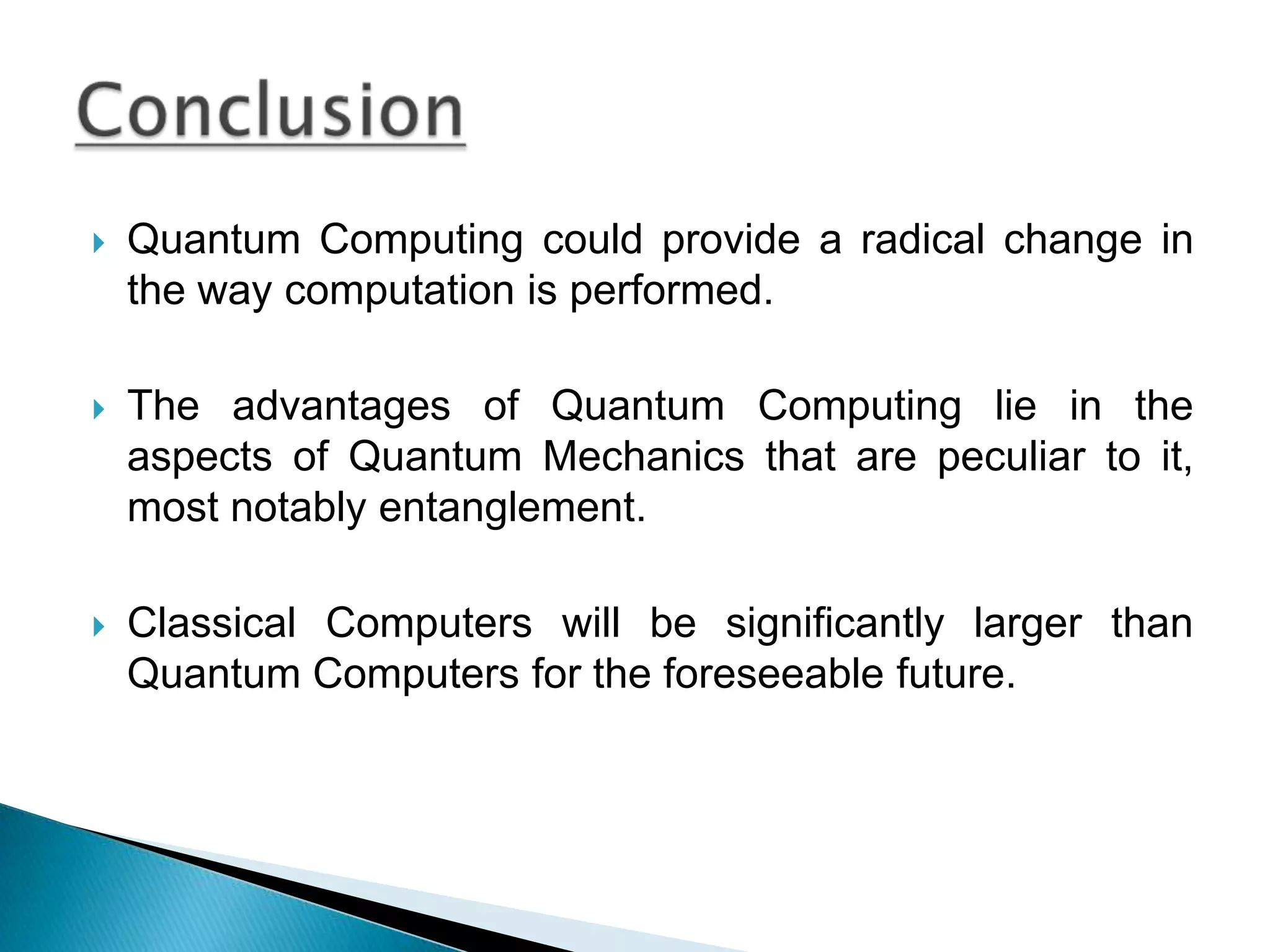Quantum Computing could provide a radical change in the way computation is performed.The advantages of Quantum Computing lie in the aspects of Quantum Mechanics that are peculiar to it, most notably entanglement.Classical Computers will be significantly larger than Quantum Computers for the foreseeable future.Conclusion
