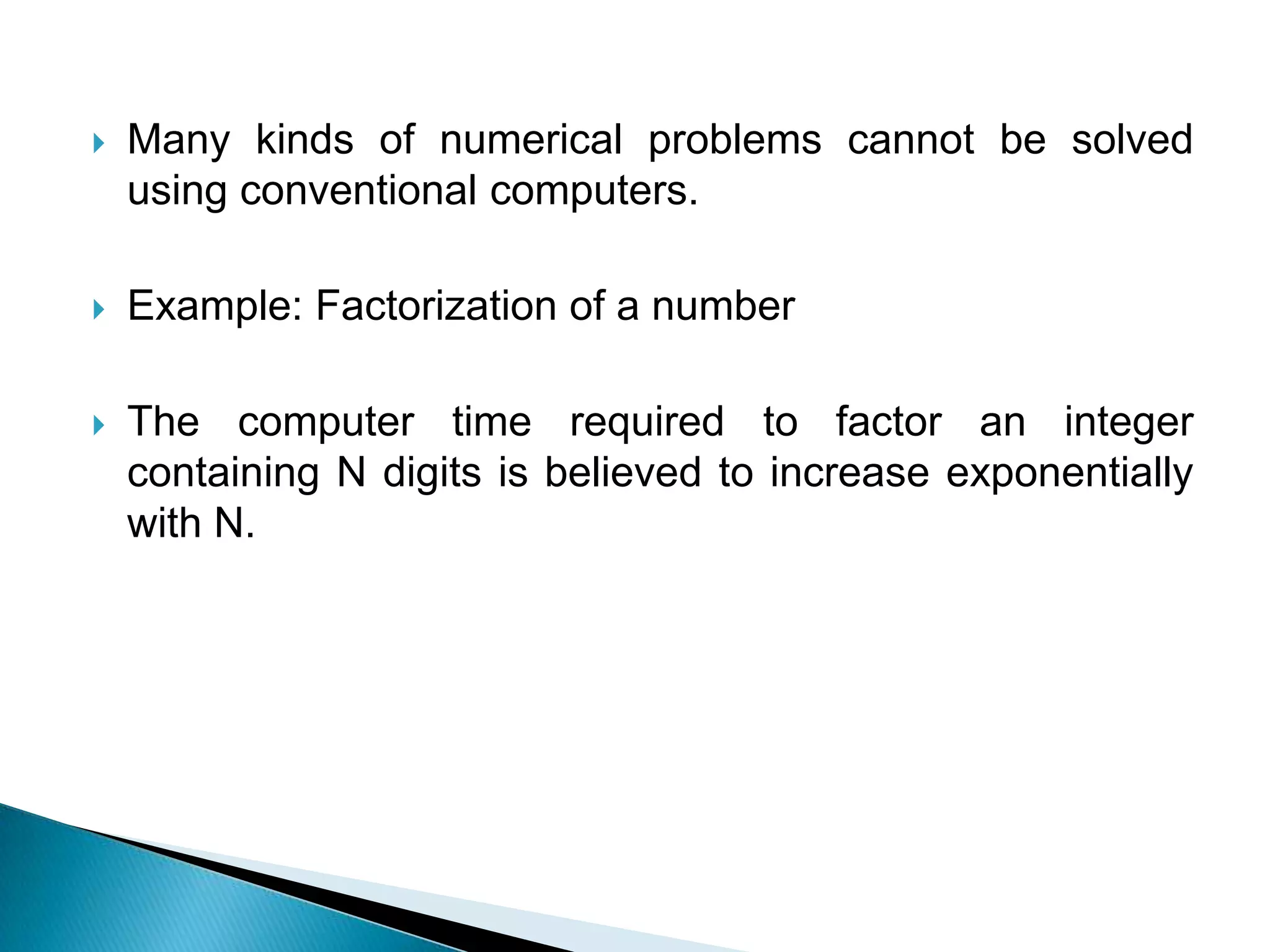 Many kinds of numerical problems cannot be solved using conventional computers.Example: Factorization of a numberThe computer time required to factor an integer containing N digits is believed to increase exponentially with N.