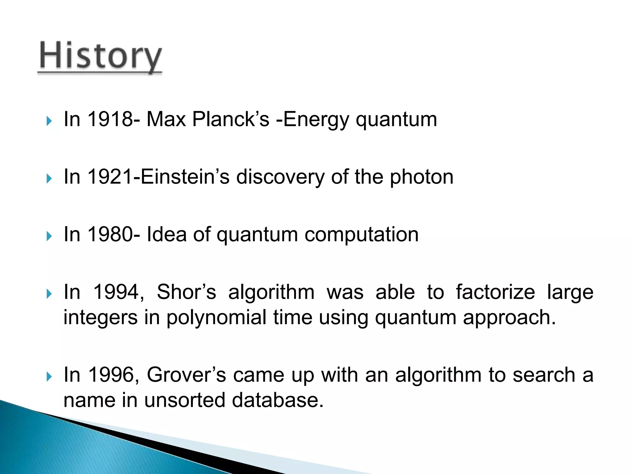 In 1918- Max Planck’s -Energy quantumIn 1921-Einstein’s discovery of the photonIn 1980- Idea of quantum computationIn 1994, Shor’s algorithm was able to factorize large integers in polynomial time using quantum approach.In 1996, Grover’s came up with an algorithm to search a name in unsorted database.History