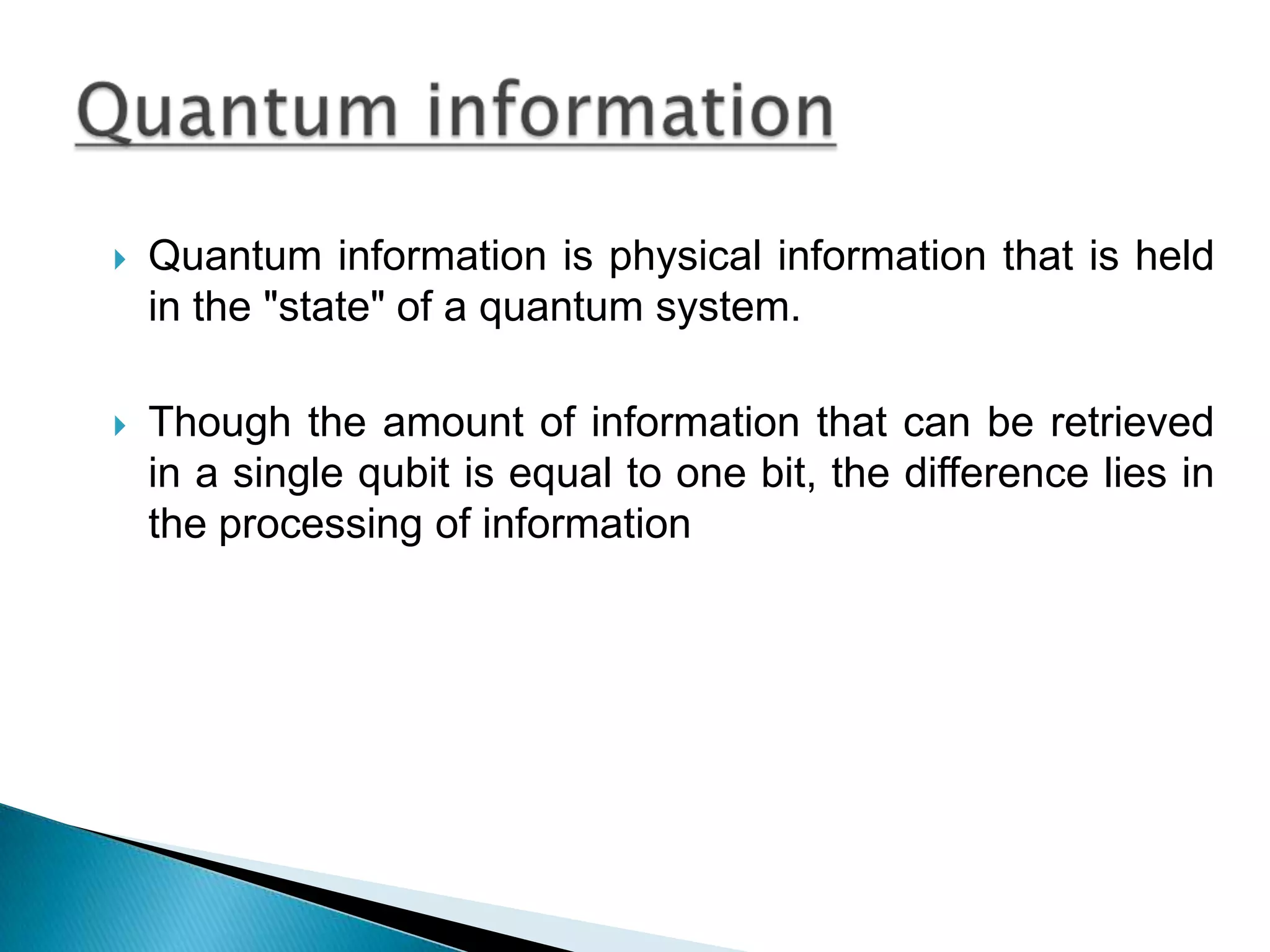 Quantum information is physical information that is held in the &quot;state&quot; of a quantum system. Though the amount of information that can be retrieved in a single qubit is equal to one bit, the difference lies in the processing of information Quantum information