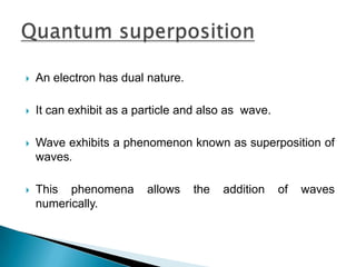 An electron has dual nature.It can exhibit as a particle and also as  wave.Wave exhibits a phenomenon known as superposition of waves.This phenomena allows the addition of waves numerically.Quantum superposition