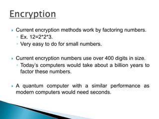 Current encryption methods work by factoring numbers.Ex. 12=2*2*3.Very easy to do for small numbers.Current encryption numbers use over 400 digits in size.Today’s computers would take about a billion years to factor these numbers.A quantum computer with a similar performance as modern computers would need seconds.Encryption