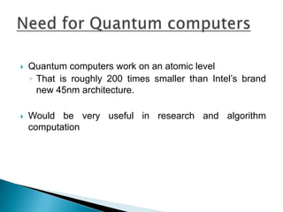 Quantum computers work on an atomic levelThat is roughly 200 times smaller than Intel’s brand new 45nm architecture.Would be very useful in research and algorithm computationNeed for Quantum computers