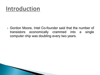 Gordon Moore, Intel Co-founder said that the number of transistors economically crammed into a single computer chip was doubling every two years. Introduction