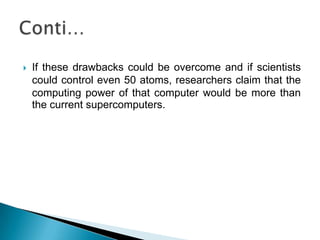 If these drawbacks could be overcome and if scientists could control even 50 atoms, researchers claim that the computing power of that computer would be more than the current supercomputers.Conti…