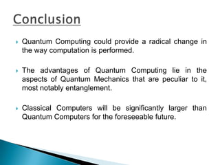 Quantum Computing could provide a radical change in the way computation is performed.The advantages of Quantum Computing lie in the aspects of Quantum Mechanics that are peculiar to it, most notably entanglement.Classical Computers will be significantly larger than Quantum Computers for the foreseeable future.Conclusion
