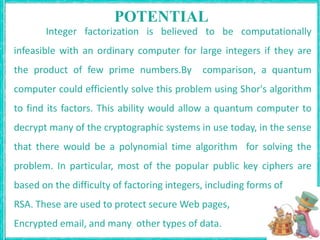 POTENTIALInteger factorization is believed to be computationally infeasible with an ordinary computer for large integers if they are the product of few prime numbers.By  comparison, a quantum computer could efficiently solve this problem using Shor's algorithm to find its factors. This ability would allow a quantum computer to decrypt many of the cryptographic systems in use today, in the sense that there would be a polynomial time algorithm  for solving the problem. In particular, most of the popular public key ciphers are based on the difficulty of factoring integers, including forms of RSA. These are used to protect secure Web pages, Encrypted email, and many  other types of data.