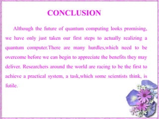 CONCLUSIONAlthough the future of quantum computing looks promising, we have only just taken our first steps to actually realizing a quantum computer.There are many hurdles,which need to be overcome before we can begin to appreciate the benefits they may deliver. Researchers around the world are racing to be the first to achieve a practical system, a task,which some scientists think, is futile. 